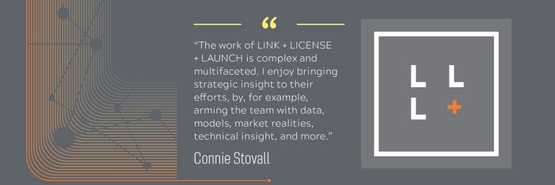 “The work of LINK + LICENSE + LAUNCH is complex and multifaceted. I enjoy bringing strategic insight to their efforts, by, for example, arming the team with data, models, market realities, technical insight, and more.” - Connie Stovall